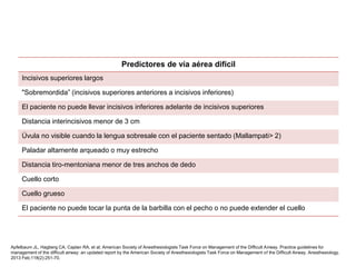 Predictores de vía aérea difícil
Incisivos superiores largos
"Sobremordida” (incisivos superiores anteriores a incisivos inferiores)
El paciente no puede llevar incisivos inferiores adelante de incisivos superiores
Distancia interincisivos menor de 3 cm
Úvula no visible cuando la lengua sobresale con el paciente sentado (Mallampati> 2)
Paladar altamente arqueado o muy estrecho
Distancia tiro-mentoniana menor de tres anchos de dedo
Cuello corto
Cuello grueso
El paciente no puede tocar la punta de la barbilla con el pecho o no puede extender el cuello
Apfelbaum JL, Hagberg CA, Caplan RA, et al; American Society of Anesthesiologists Task Force on Management of the Difficult Airway. Practice guidelines for
management of the difficult airway: an updated report by the American Society of Anesthesiologists Task Force on Management of the Difficult Airway. Anesthesiology.
2013 Feb;118(2):251-70.
 