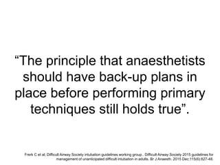 “The principle that anaesthetists
should have back-up plans in
place before performing primary
techniques still holds true”.
Frerk C et al; Difficult Airway Society intubation guidelines working group.. Difficult Airway Society 2015 guidelines for
management of unanticipated difficult intubation in adults. Br J Anaesth. 2015 Dec;115(6):827-48.
 