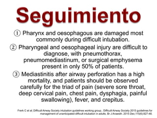 Frerk C et al; Difficult Airway Society intubation guidelines working group.. Difficult Airway Society 2015 guidelines for
management of unanticipated difficult intubation in adults. Br J Anaesth. 2015 Dec;115(6):827-48.
① Pharynx and oesophagous are damaged most
commonly during difficult intubation.
② Pharyngeal and oesophageal injury are difficult to
diagnose, with pneumothorax,
pneumomediastinum, or surgical emphysema
present in only 50% of patients.
③ Mediastinitis after airway perforation has a high
mortality, and patients should be observed
carefully for the triad of pain (severe sore throat,
deep cervical pain, chest pain, dysphagia, painful
swallowing), fever, and crepitus.
 