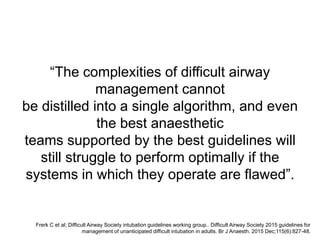 “The complexities of difficult airway
management cannot
be distilled into a single algorithm, and even
the best anaesthetic
teams supported by the best guidelines will
still struggle to perform optimally if the
systems in which they operate are flawed”.
Frerk C et al; Difficult Airway Society intubation guidelines working group.. Difficult Airway Society 2015 guidelines for
management of unanticipated difficult intubation in adults. Br J Anaesth. 2015 Dec;115(6):827-48.
 