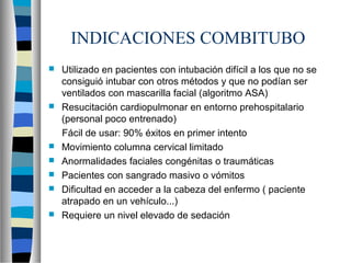 INDICACIONES COMBITUBO
 Utilizado en pacientes con intubación difícil a los que no se
consiguió intubar con otros métodos y que no podían ser
ventilados con mascarilla facial (algoritmo ASA)
 Resucitación cardiopulmonar en entorno prehospitalario
(personal poco entrenado)
Fácil de usar: 90% éxitos en primer intento
 Movimiento columna cervical limitado
 Anormalidades faciales congénitas o traumáticas
 Pacientes con sangrado masivo o vómitos
 Dificultad en acceder a la cabeza del enfermo ( paciente
atrapado en un vehículo...)
 Requiere un nivel elevado de sedación
 