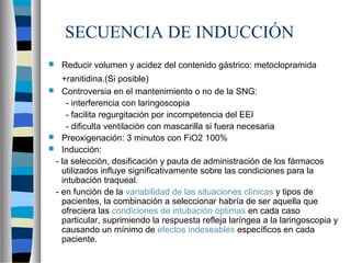 SECUENCIA DE INDUCCIÓN
 Reducir volumen y acidez del contenido gástrico: metoclopramida
+ranitidina.(Si posible)
 Controversia en el mantenimiento o no de la SNG:
- interferencia con laringoscopia
- facilita regurgitación por incompetencia del EEI
- dificulta ventilación con mascarilla si fuera necesaria
 Preoxigenación: 3 minutos con FiO2 100%
 Inducción:
- la selección, dosificación y pauta de administración de los fármacos
utilizados influye significativamente sobre las condiciones para la
intubación traqueal.
- en función de la variabilidad de las situaciones clínicas y tipos de
pacientes, la combinación a seleccionar habría de ser aquella que
ofreciera las condiciones de intubación óptimas en cada caso
particular, suprimiendo la respuesta refleja laríngea a la laringoscopia y
causando un mínimo de efectos indeseables específicos en cada
paciente.
 