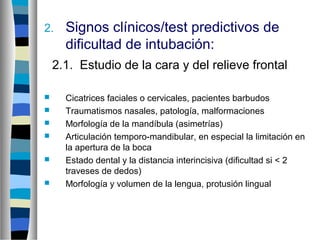2. Signos clínicos/test predictivos de
dificultad de intubación:
2.1. Estudio de la cara y del relieve frontal
 Cicatrices faciales o cervicales, pacientes barbudos
 Traumatismos nasales, patología, malformaciones
 Morfología de la mandíbula (asimetrías)
 Articulación temporo-mandibular, en especial la limitación en
la apertura de la boca
 Estado dental y la distancia interincisiva (dificultad si < 2
traveses de dedos)
 Morfología y volumen de la lengua, protusión lingual
 