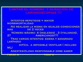 Limitar el número  y duración de laringoscopias !!! Intentos repetidos = mayor morbimortalidad No realizar la misma en iguales condiciones mas  de 2 veces Número máximo: 4 (ingleses) , 3 (italianos), 2?  Americanos??? Tras varios intentos: edema y sangrado laríngeo  difícil  a imposible ventilar ( incluso ML) Anestesiólogo responsable debe saber parar a  tiempo   