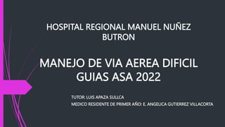 HOSPITAL REGIONAL MANUEL NUÑEZ
BUTRON
MANEJO DE VIA AEREA DIFICIL
GUIAS ASA 2022
TUTOR: LUIS APAZA SULLCA
MEDICO RESIDENTE DE PRIMER AÑO: E. ANGELICA GUTIERREZ VILLACORTA
 