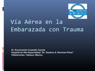 Vía Aérea en la
Embarazada con Trauma
Dr. Encarnación Custodio Carreta
Hospital de Alta Especialidad “Dr. Gustavo A. Rovirosa Pérez”
Villahermosa, Tabasco, Mexico.
 