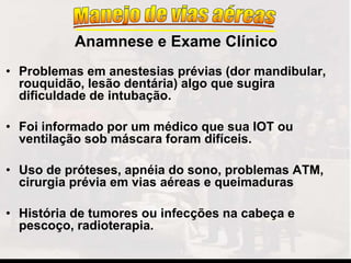 • Problemas em anestesias prévias (dor mandibular,
rouquidão, lesão dentária) algo que sugira
dificuldade de intubação.
• Foi informado por um médico que sua IOT ou
ventilação sob máscara foram difíceis.
• Uso de próteses, apnéia do sono, problemas ATM,
cirurgia prévia em vias aéreas e queimaduras
• História de tumores ou infecções na cabeça e
pescoço, radioterapia.
Anamnese e Exame Clínico
 