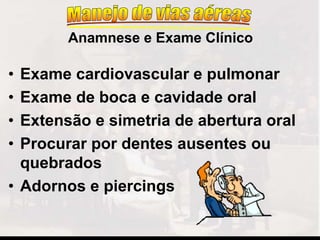 • Exame cardiovascular e pulmonar
• Exame de boca e cavidade oral
• Extensão e simetria de abertura oral
• Procurar por dentes ausentes ou
quebrados
• Adornos e piercings
Anamnese e Exame Clínico
 