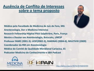 Ausência de Conflito de Interesses
sobre o tema proposto
Médico pela Faculdade de Medicina de Juiz de Fora, MG
Anestesiologia, Dor e Medicina Intensiva
Research Fellowship Hôpital Pitié Salpêtrière, Paris, França
Mestre e Doutor em Anestesiologia, Botucatu, UNESP
Professor FAME (2001-3), UFJF(2002-3), FAMINAS (2004-6), MULTIVIX (2009)
Coordenador da RM em Anestesiologia
Médico do Comitê de Qualidade Meridional Cariacica, ES
Podcaster Medicina do Conhecimento e SBA Podcast
http://lattes.cnpq.br/9978239780840499
 