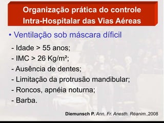 Organização prática do controle
Intra-Hospitalar das Vias Aéreas
• Ventilação sob máscara díficil
- Idade > 55 anos;
- IMC > 26 Kg/m²;
- Ausência de dentes;
- Limitação da protrusão mandibular;
- Roncos, apnéia noturna;
- Barba.
Diemunsch P. Ann. Fr. Anesth. Réanim.,2008
 