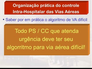 Organização prática do controle
Intra-Hospitalar das Vias Aéreas
• Saber por em prática o algoritmo de VA difícil
Todo PS / CC que atenda
urgência deve ter seu
algorritmo para via aérea difícil!
 