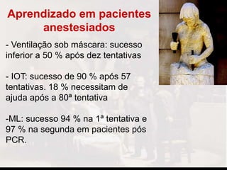 Aprendizado em pacientes
anestesiados
- Ventilação sob máscara: sucesso
inferior a 50 % após dez tentativas
- IOT: sucesso de 90 % após 57
tentativas. 18 % necessitam de
ajuda após a 80ª tentativa
-ML: sucesso 94 % na 1ª tentativa e
97 % na segunda em pacientes pós
PCR.
 