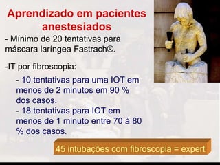 Aprendizado em pacientes
anestesiados
- Mínimo de 20 tentativas para
máscara laríngea Fastrach®.
-IT por fibroscopia:
- 10 tentativas para uma IOT em
menos de 2 minutos em 90 %
dos casos.
- 18 tentativas para IOT em
menos de 1 minuto entre 70 à 80
% dos casos.
45 intubações com fibroscopia = expert
 