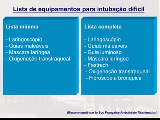 (Recommandé par la Soc Française Anésthésie Réanimation)
Lista de equipamentos para intubação dificil
Lista mínima Lista completa
- Laringoscópio - Laringoscópio
- Guias maleáveis - Guias maleáveis
- Mascara laríngea - Guia luminoso
- Oxigenação transtraqueal - Máscara laríngea
- Fastrach
- Oxigenação transtraqueal
- Fibroscopia bronquica
 