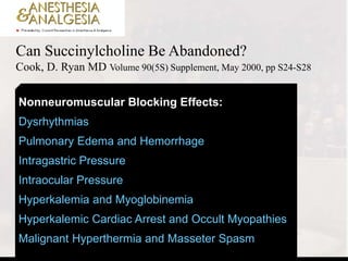 Can Succinylcholine Be Abandoned?
Cook, D. Ryan MD Volume 90(5S) Supplement, May 2000, pp S24-S28
Nonneuromuscular Blocking Effects:
Dysrhythmias
Pulmonary Edema and Hemorrhage
Intragastric Pressure
Intraocular Pressure
Hyperkalemia and Myoglobinemia
Hyperkalemic Cardiac Arrest and Occult Myopathies
Malignant Hyperthermia and Masseter Spasm
 