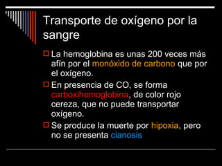 La hemoglobina es unas 200 veces más
afín por el monóxido de carbono que por
el oxígeno.
 En presencia de CO, se forma
carboxihemoglobina, de color rojo
cereza, que no puede transportar
oxígeno.
 Se produce la muerte por hipoxia, pero
no se presenta cianosis
Transporte de oxígeno por la
sangre
 