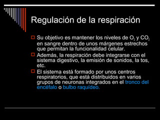 Regulación de la respiración
 Su objetivo es mantener los niveles de O2 y CO2
en sangre dentro de unos márgenes estrechos
que permitan la funcionalidad celular.
 Además, la respiración debe integrarse con el
sistema digestivo, la emisión de sonidos, la tos,
etc.
 El sistema está formado por unos centros
respiratorios, que está distribuidos en varios
grupos de neuronas integrados en el tronco del
encéfalo o bulbo raquídeo.
 