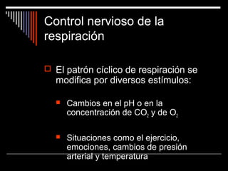 Control nervioso de la
respiración
 El patrón cíclico de respiración se
modifica por diversos estímulos:
 Cambios en el pH o en la
concentración de CO2 y de O2
 Situaciones como el ejercicio,
emociones, cambios de presión
arterial y temperatura
 