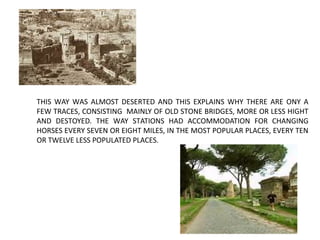 THIS WAY WAS ALMOST DESERTED AND THIS EXPLAINS WHY THERE ARE ONY A
FEW TRACES, CONSISTING MAINLY OF OLD STONE BRIDGES, MORE OR LESS HIGHT
AND DESTOYED. THE WAY STATIONS HAD ACCOMMODATION FOR CHANGING
HORSES EVERY SEVEN OR EIGHT MILES, IN THE MOST POPULAR PLACES, EVERY TEN
OR TWELVE LESS POPULATED PLACES.