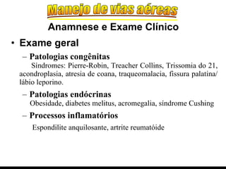 Exame geral Patologias congênitas Síndromes: Pierre-Robin, Treacher Collins, Trissomia do 21, acondroplasia, atresia de coana, traqueomalacia, fissura palatina/ lábio leporino. Patologias endócrinas Obesidade, diabetes melitus, acromegalia, síndrome Cushing Processos inflamatórios Espondilite anquilosante, artrite reumatóide Anamnese e Exame Clínico 