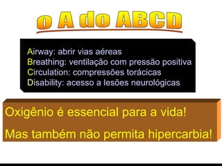 Oxigênio é essencial para a vida! Mas também não permita hipercarbia! A irway: abrir vias aéreas B reathing: ventilação com pressão positiva C irculation: compressões torácicas D isability: acesso a lesões neurológicas 