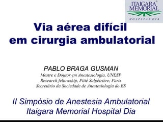 PABLO BRAGA GUSMAN Mestre e Doutor em Anestesiologia, UNESP Research fellowship, Pitié Salpêtrière, Paris Secretário da Sociedade de Anestesiologia do ES II Simpósio  de Anestesia Ambulatorial Itaigara Memorial Hospital Dia Via aérea difícil  em cirurgia ambulatorial 