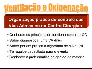 Organização prática do controle das Vias Aéreas no no Centro Cirúrgico   Conhecer os princípios de funcionamento do CC Saber diagnosticar uma VA díficil Saber por em prática o algorritmo de VA difícil Ter equipe capacitada para o evento Conhecer a problemática de gestão de material 