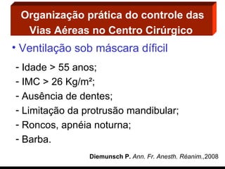 Organização prática do controle das Vias Aéreas no Centro Cirúrgico   Ventilação sob máscara díficil Idade > 55 anos; IMC > 26 Kg/m²; Ausência de dentes; Limitação da protrusão mandibular; Roncos, apnéia noturna; Barba. Diemunsch P.  Ann. Fr. Anesth. Réanim., 2008 