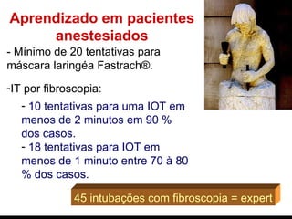 Aprendizado em pacientes anestesiados - Mínimo de 20 tentativas para máscara laringéa Fastrach®. IT por fibroscopia :  10 tentativas para uma IOT em menos de 2 minutos em 90 % dos casos. 18 tentativas para IOT em menos de 1 minuto entre 70 à 80 % dos casos.   45 intubações com fibroscopia = expert 