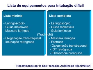 (Recommandé par la Soc Française Anésthésie Réanimation) Lista de equipamentos para intubação dificil   Lista mínima Lista completa - Laringoscópio - Laringoscópio  - Guias maleáveis - Guias maleáveis - Mascara laríngea - Guia luminoso    (Trachlight) - Oxigenação transtraqueal  - Mascara laríngea - Intubação retrograda - Fastrach   - Oxigenação transtraqueal   - IOT retrógrada   - Fibroscopia bronquica 