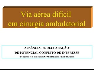Via aérea difícil  em cirurgia ambulatorial AUSÊNCIA DE DECLARAÇÃO  DE POTENCIAL CONFLITO DE INTERESSE De acordo com as normas: CFM: 1595/2000 e RDC 102/2000 
