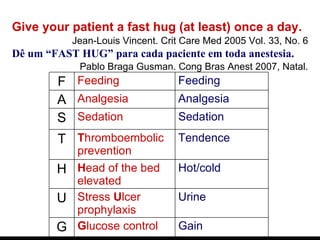 Give your patient a fast hug (at least) once a day. Jean-Louis Vincent. Crit Care Med 2005 Vol. 33, No. 6 Dê um “FAST HUG” para cada paciente em toda anestesia.   Pablo Braga Gusman. Cong Bras Anest 2007, Natal. F Feeding Feeding A Analgesia Analgesia S Sedation Sedation T T hromboembolic prevention Tendence H H ead of the bed elevated Hot/cold U Stress  U lcer prophylaxis Urine G G lucose control Gain 