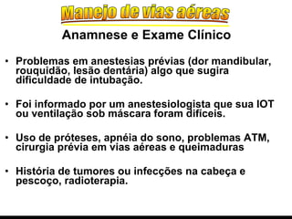 Problemas em anestesias prévias (dor mandibular, rouquidão, lesão dentária) algo que sugira dificuldade de intubação. Foi informado por um anestesiologista que sua IOT ou ventilação sob máscara foram difíceis.   Uso de próteses, apnéia do sono, problemas ATM, cirurgia prévia em vias aéreas e queimaduras História de tumores ou infecções na cabeça e pescoço, radioterapia. Anamnese e Exame Clínico 