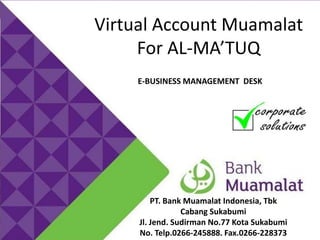 MUAMALAT PAYMENT ONLINE MITRA

Virtual Account Muamalat
For AL-MA’TUQ
E-BUSINESS MANAGEMENT DESK

PT. Bank Muamalat Indonesia, Tbk
Cabang Sukabumi
Jl. Jend. Sudirman No.77 Kota Sukabumi
No. Telp.0266-245888. Fax.0266-228373

 