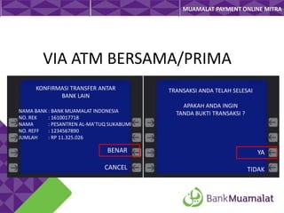 MUAMALAT PAYMENT ONLINE MITRA

VIA ATM BERSAMA/PRIMA
KONFIRMASI TRANSFER ANTAR
BANK LAIN
NAMA BANK : BANK MUAMALAT INDONESIA
NO. REK
: 1610017718
NAMA
: PESANTREN AL-MA’TUQ SUKABUMI
NO. REFF
: 1234567890
JUMLAH
: RP 11.325.026

TRANSAKSI ANDA TELAH SELESAI
APAKAH ANDA INGIN
TANDA BUKTI TRANSAKSI ?

BENAR

YA

CANCEL

TIDAK

 