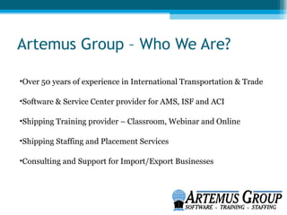Artemus Group – Who We Are?

•Over 50 years of experience in International Transportation & Trade

•Software & Service Center provider for AMS, ISF and ACI

•Shipping Training provider – Classroom, Webinar and Online

•Shipping Staffing and Placement Services

•Consulting and Support for Import/Export Businesses
 
