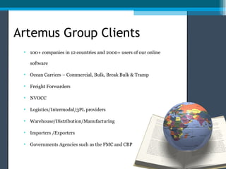 Artemus Group Clients
 • 100+ companies in 12 countries and 2000+ users of our online

   software

 • Ocean Carriers – Commercial, Bulk, Break Bulk & Tramp

 • Freight Forwarders

 • NVOCC

 • Logistics/Intermodal/3PL providers

 • Warehouse/Distribution/Manufacturing

 • Importers /Exporters

 • Governments Agencies such as the FMC and CBP
 