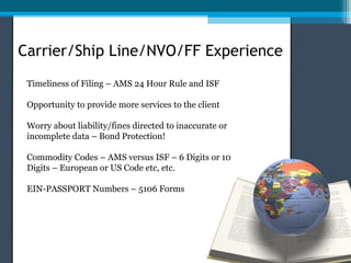Carrier/Ship Line/NVO/FF Experience
 Timeliness of Filing – AMS 24 Hour Rule and ISF

 Opportunity to provide more services to the client

 Worry about liability/fines directed to inaccurate or
 incomplete data – Bond Protection!

 Commodity Codes – AMS versus ISF – 6 Digits or 10
 Digits – European or US Code etc, etc.

 EIN-PASSPORT Numbers – 5106 Forms
 