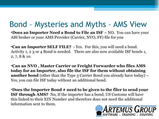 Bond – Mysteries and Myths – AMS View
•Does an Importer Need a Bond to File an ISF – NO. You can have your
ABI broker or your AMS Provider (Carrier, NVO, FF) file for you

•Can an Importer SELF FILE? - Yes. For this, you will need a bond.
Activity 1, 2 3 or 4 Bond is needed. There are also now available ISF bonds 1,
2, 7, 8 & 10.

•Can an NVO , Master Carrier or Freight Forwarder who files AMS
today for an Importer, also file the ISF for them without obtaining
another bond (other than the Type 3 Carrier Bond you already have today) –
Yes, you can file ISF today without an additional bond.

•Does the Importer Bond # need to be given to the filer to send your
ISF through AMS? No, If the importer has a bond, US Customs will have
this linked to their EIN Number and therefore does not need the additional
information sent to them.
 