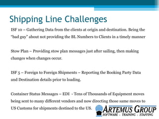 Shipping Line Challenges
ISF 10 – Gathering Data from the clients at origin and destination. Being the
“bad guy” about not providing the BL Numbers to Clients in a timely manner


Stow Plan – Providing stow plan messages just after sailing, then making
changes when changes occur.


ISF 5 – Foreign to Foreign Shipments – Reporting the Booking Party Data
and Destination details prior to loading.


Container Status Messages – EDI - Tens of Thousands of Equipment moves
being sent to many different vendors and now directing those same moves to
US Customs for shipments destined to the US.
 
