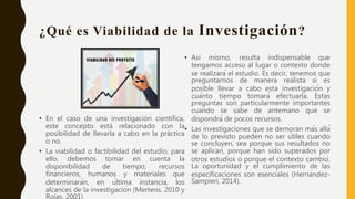 ¿Qué es Viabilidad de la Investigación?
• En el caso de una investigación científica,
este concepto está relacionado con la
posibilidad de llevarla a cabo en la práctica
o no.
• La viabilidad o factibilidad del estudio; para
ello, debemos tomar en cuenta la
disponibilidad de tiempo, recursos
financieros, humanos y materiales que
determinarán, en última instancia, los
alcances de la investigación (Mertens, 2010 y
Rojas, 2001).
• Asi mismo, resulta indispensable que
tengamos acceso al lugar o contexto donde
se realizará el estudio. Es decir, tenemos que
preguntarnos de manera realista si es
posible llevar a cabo esta investigación y
cuánto tiempo tomará efectuarla. Estas
preguntas son particularmente importantes
cuando se sabe de antemano que se
dispondrá de pocos recursos.
• Las investigaciones que se demoran más allá
de lo previsto pueden no ser útiles cuando
se concluyen, sea porque sus resultados no
se aplican, porque han sido superados por
otros estudios o porque el contexto cambió.
La oportunidad y el cumplimiento de las
especificaciones son esenciales (Hernández-
Sampieri, 2014).
 