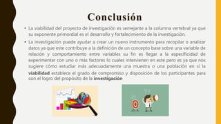 Conclusión
• La viabilidad del proyecto de investigación es semejante a la columna vertebral ya que
su exponente primordial es el desarrollo y fortalecimiento de la investigación.
• La investigación puede ayudar a crear un nuevo instrumento para recopilar o analizar
datos ya que este contribuye a la definición de un concepto base sobre una variable de
relación y comportamiento entre variables su fin es llegar a la especificidad de
experimentar con uno o más factores lo cuales intervienen en este pero es ya que nos
sugiere cómo estudiar más adecuadamente una muestra o una población en sí la
viabilidad establece el grado de compromiso y disposición de los participantes para
con el logro del propósito de la investigación
 