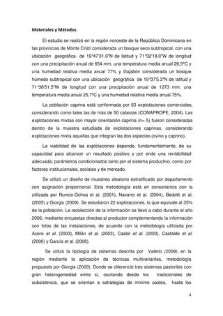 Materiales y Métodos

     El estudio se realizó en la región noroeste de la República Dominicana en
las provincias de Monte Cristi considerada un bosque seco subtropical, con una
ubicación geográfica de 19°47'31.0"N de latitud y 71°32'18.0"W de longitud
con una precipitación anual de 654 mm, una temperatura media anual 26,5ºC y
una humedad relativa media anual 77% y Dajabón considerada un bosque
húmedo subtropical con una ubicación geográfica de 19°37'5.3"N de latitud y
71°38'51.5"W de longitud con una precipitación anual de 1273 mm, una
temperatura media anual 25,7ºC y una humedad relativa media anual 75%.

     La población caprina está conformada por 63 explotaciones comerciales,
considerando como tales las de más de 50 cabezas (CONAPROPE, 2004). Las
explotaciones mixtas con mayor orientación caprina (n= 5) fueron consideradas
dentro de la muestra estudiada de explotaciones caprinas, considerando
explotaciones mixta aquellas que integran las dos especies (ovino y caprino).

     La viabilidad de las explotaciones depende, fundamentalmente, de su
capacidad para alcanzar un resultado positivo y por ende una rentabilidad
adecuada; parámetros condicionados tanto por el sistema productivo, como por
factores institucionales, sociales y de mercado.

     Se utilizó un diseño de muestreo aleatorio estratificado por departamento
con asignación proporcional. Esta metodología está en consonancia con la
utilizada por Nuncio-Ochoa et al. (2001), Navarro et al. (2004), Bedotti et al.
(2005) y Giorgis (2009). Se estudiaron 22 explotaciones, lo que equivale al 35%
de la población. La recolección de la información se llevó a cabo durante el año
2006, mediante encuestas directas al productor complementando la información
con fotos de las instalaciones, de acuerdo con la metodología utilizada por
Acero et al. (2003), Milán et al. (2003), Castel et al. (2003), Castaldo et al.
(2006) y García et al. (2008).

      Se utilizó la tipología de sistemas descrita por Valerio (2009), en la
región mediante la aplicación de técnicas multivariantes, metodología
propuesta por Giorgis (2009). Donde se diferenció tres sistemas pastoriles con
gran heterogeneidad entre sí, oscilando desde los             tradicionales de
subsistencia, que se orientan a estrategias de mínimo costes,        hasta los

                                                                                4
 