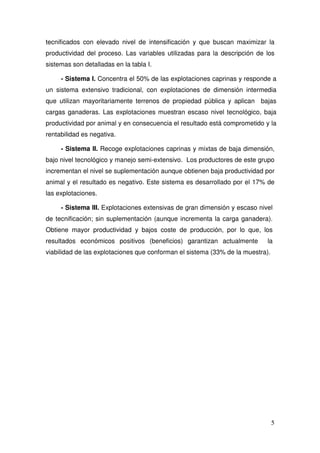 tecnificados con elevado nivel de intensificación y que buscan maximizar la
productividad del proceso. Las variables utilizadas para la descripción de los
sistemas son detalladas en la tabla I.

     - Sistema I. Concentra el 50% de las explotaciones caprinas y responde a
un sistema extensivo tradicional, con explotaciones de dimensión intermedia
que utilizan mayoritariamente terrenos de propiedad pública y aplican bajas
cargas ganaderas. Las explotaciones muestran escaso nivel tecnológico, baja
productividad por animal y en consecuencia el resultado está comprometido y la
rentabilidad es negativa.

     - Sistema II. Recoge explotaciones caprinas y mixtas de baja dimensión,
bajo nivel tecnológico y manejo semi-extensivo. Los productores de este grupo
incrementan el nivel se suplementación aunque obtienen baja productividad por
animal y el resultado es negativo. Este sistema es desarrollado por el 17% de
las explotaciones.

     - Sistema III. Explotaciones extensivas de gran dimensión y escaso nivel
de tecnificación; sin suplementación (aunque incrementa la carga ganadera).
Obtiene mayor productividad y bajos coste de producción, por lo que, los
resultados económicos positivos (beneficios) garantizan actualmente         la
viabilidad de las explotaciones que conforman el sistema (33% de la muestra).




                                                                                5
 