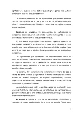 significativa. Lo que nos permite deducir que este grupo genera más gasto en
alimentación para una productividad menor.

     La mortalidad observada en las explotaciones que generan beneficios
coincide con Fernández et al (2001) un 15%, en un ambiente subtropical-
húmedo, con manejo mejorado. Siendo por debajo la de las explotaciones que
generan pérdidas.

     Estrategia de actuación: En consecuencia, las explotaciones no
competitivas deben reducir el coste medio variable disminuyendo el uso de
concentrado y manteniendo la productividad individual.

     En vista de que estas explotaciones presentan superficie superior a las
explotaciones en beneficio y a la vez menor UGM, debe considerarse como
una alterativa viable, el incremento de la dimensión, vía UGM (madres) hasta
un 30%, de modo que se ajuste a la carga ganadera de las explotaciones
competitivas.

     Las explotaciones que suplementan son mayoritariamente mixtas de
ovino. Se recomienda una sustitución paulatinamente de reproductores ovinos
por caprinos incremento así la población de caprino hasta sustituir los
reproductores ovinos existentes, a la vez que se reduce gradualmente el
suministro de concentrado.

     No obstante, debe garantizarse la suplementación mineral de todo el
rebaño de forma continua y suplementar de forma estratégica los animales
durante los estados fisiológicos de mayores requerimientos; utilizando
subproductos agroindustriales, residuos de cosecha de la zona y bancos de
proteínas de leguminosas forrajeras.

     Las explotaciones que están en perdida a pesar de su situación tienen
una mejor fertilidad y más baja tasa de mortalidad que las explotaciones que
generan beneficios, por lo tanto ambos grupos tienen que trabajar para mejorar
estos indicadores reproductivos.

     El sistema II agrupa al 17% de las explotaciones muestreadas y
constituye el menos predominante de la zona de estudio. Todas estas



                                                                            9
 