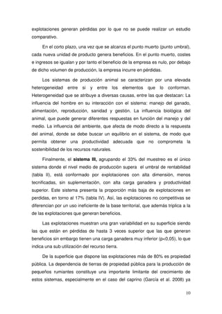 explotaciones generan pérdidas por lo que no se puede realizar un estudio
comparativo.

     En el corto plazo, una vez que se alcanza el punto muerto (punto umbral),
cada nueva unidad de producto genera beneficios. En el punto muerto, costes
e ingresos se igualan y por tanto el beneficio de la empresa es nulo, por debajo
de dicho volumen de producción, la empresa incurre en pérdidas.

     Los sistemas de producción animal se caracterizan por una elevada
heterogeneidad     entre   si   y   entre   los   elementos   que   lo   conforman.
Heterogeneidad que se atribuye a diversas causas, entre las que destacan: La
influencia del hombre en su interacción con el sistema: manejo del ganado,
alimentación, reproducción, sanidad y gestión. La influencia biológica del
animal, que puede generar diferentes respuestas en función del manejo y del
medio. La influencia del ambiente, que afecta de modo directo a la respuesta
del animal, donde se debe buscar un equilibrio en el sistema, de modo que
permita obtener una productividad adecuada que no comprometa la
sostenibilidad de los recursos naturales.

     Finalmente, el sistema III, agrupando el 33% del muestreo es el único
sistema donde el nivel medio de producción supera el umbral de rentabilidad
(tabla II), está conformado por explotaciones con alta dimensión, menos
tecnificadas, sin suplementación, con alta carga ganadera y productividad
superior. Este sistema presenta la proporción más baja de explotaciones en
perdidas, en torno al 17% (tabla IV). Así, las explotaciones no competitivas se
diferencian por un uso ineficiente de la base territorial, que además triplica a la
de las explotaciones que generan beneficios.

     Las explotaciones muestran una gran variabilidad en su superficie siendo
las que están en pérdidas de hasta 3 veces superior que las que generan
beneficios sin embargo tienen una carga ganadera muy inferior (p<0,05), lo que
indica una sub utilización del recurso tierra.

     De la superficie que dispone las explotaciones más de 80% es propiedad
pública. La dependencia de tierras de propiedad pública para la producción de
pequeños rumiantes constituye una importante limitante del crecimiento de
estos sistemas, especialmente en el caso del caprino (García et al. 2008) ya


                                                                                10
 