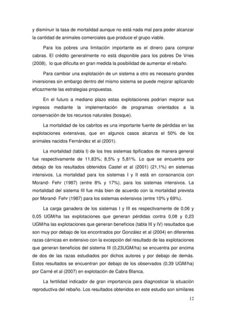 y disminuir la tasa de mortalidad aunque no está nada mal para poder alcanzar
la cantidad de animales comerciales que produce el grupo viable.

     Para los pobres una limitación importante es el dinero para comprar
cabras. El crédito generalmente no está disponible para los pobres De Vries
(2008), lo que dificulta en gran medida la posibilidad de aumentar el rebaño.

     Para cambiar una explotación de un sistema a otro es necesario grandes
inversiones sin embargo dentro del mismo sistema se puede mejorar aplicando
eficazmente las estrategias propuestas.

     En el futuro a mediano plazo estas explotaciones podrían mejorar sus
ingresos mediante la implementación de programas orientados a la
conservación de los recursos naturales (bosque).

     La mortalidad de los cabritos es una importante fuente de pérdidas en las
explotaciones extensivas, que en algunos casos alcanza el 50% de los
animales nacidos Fernández et al (2001).

     La mortalidad (tabla I) de los tres sistemas tipificados de manera general
fue respectivamente de 11,83%; 8,5% y 5,81%. Lo que se encuentra por
debajo de los resultados obtenidos Castel et al (2001) (21,1%) en sistemas
intensivos. La mortalidad para los sistemas I y II está en consonancia con
Morand- Fehr (1987) (entre 8% y 17%), para los sistemas intensivos. La
mortalidad del sistema III fue más bien de acuerdo con la mortalidad prevista
por Morand- Fehr (1987) para los sistemas extensivos (entre 10% y 69%).

     La carga ganadera de los sistemas I y III es respectivamente de 0,06 y
0,05 UGM/ha las explotaciones que generan pérdidas contra 0,08 y 0,23
UGM/ha las explotaciones que generan beneficios (tabla III y IV) resultados que
son muy por debajo de los encontrados por González et al (2004) en diferentes
razas cárnicas en extensivo con la excepción del resultado de las explotaciones
que generan beneficios del sistema III (0,23UGM/ha) se encuentra por encima
de dos de las razas estudiados por dichos autores y por debajo de demás.
Estos resultados se encuentran por debajo de los observados (0,39 UGM/ha)
por Carné et al (2007) en explotación de Cabra Blanca.

     La fertilidad indicador de gran importancia para diagnosticar la situación
reproductiva del rebaño. Los resultados obtenidos en este estudio son similares
                                                                                12
 