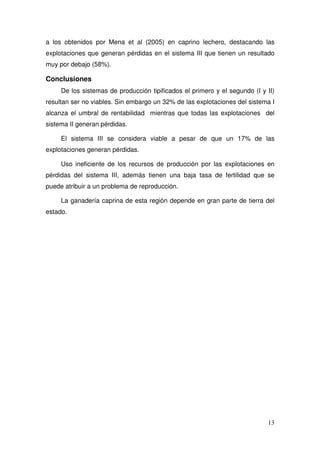 a los obtenidos por Mena et al (2005) en caprino lechero, destacando las
explotaciones que generan pérdidas en el sistema III que tienen un resultado
muy por debajo (58%).

Conclusiones
     De los sistemas de producción tipificados el primero y el segundo (I y II)
resultan ser no viables. Sin embargo un 32% de las explotaciones del sistema I
alcanza el umbral de rentabilidad mientras que todas las explotaciones del
sistema II generan pérdidas.

     El sistema III se considera viable a pesar de que un 17% de las
explotaciones generan pérdidas.

     Uso ineficiente de los recursos de producción por las explotaciones en
pérdidas del sistema III, además tienen una baja tasa de fertilidad que se
puede atribuir a un problema de reproducción.

     La ganadería caprina de esta región depende en gran parte de tierra del
estado.




                                                                            13
 