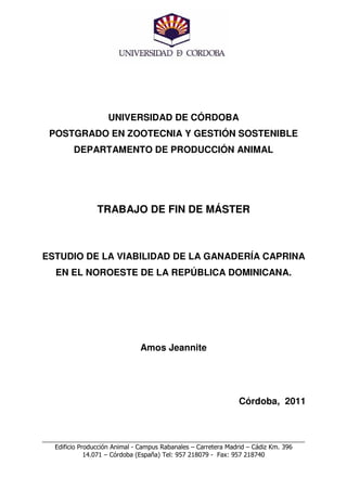 UNIVERSIDAD DE CÓRDOBA
  POSTGRADO EN ZOOTECNIA Y GESTIÓN SOSTENIBLE
          DEPARTAMENTO DE PRODUCCIÓN ANIMAL




                 TRABAJO DE FIN DE MÁSTER



ESTUDIO DE LA VIABILIDAD DE LA GANADERÍA CAPRINA
    EN EL NOROESTE DE LA REPÚBLICA DOMINICANA.




                               Amos Jeannite




                                                              Córdoba, 2011



___________________________________________________________________________
    Edificio Producción Animal - Campus Rabanales – Carretera Madrid – Cádiz Km. 396
               14.071 – Córdoba (España) Tel: 957 218079 - Fax: 957 218740
 