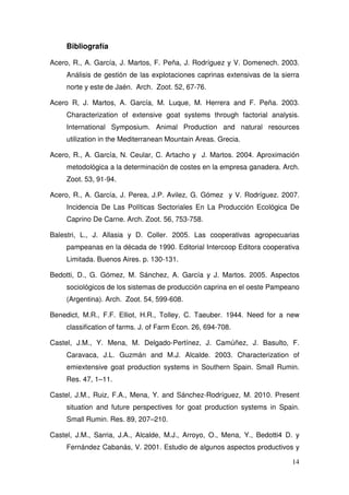 Bibliografía

Acero, R., A. García, J. Martos, F. Peña, J. Rodríguez y V. Domenech. 2003.
     Análisis de gestión de las explotaciones caprinas extensivas de la sierra
     norte y este de Jaén. Arch. Zoot. 52, 67-76.

Acero R, J. Martos, A. García, M. Luque, M. Herrera and F. Peña. 2003.
     Characterization of extensive goat systems through factorial analysis.
     International Symposium. Animal Production and natural resources
     utilization in the Mediterranean Mountain Areas. Grecia.

Acero, R., A. García, N. Ceular, C. Artacho y J. Martos. 2004. Aproximación
     metodológica a la determinación de costes en la empresa ganadera. Arch.
     Zoot. 53, 91-94.

Acero, R., A. García, J. Perea, J.P. Avilez, G. Gómez y V. Rodríguez. 2007.
     Incidencia De Las Políticas Sectoriales En La Producción Ecológica De
     Caprino De Carne. Arch. Zoot. 56, 753-758.

Balestri, L., J. Allasia y D. Coller. 2005. Las cooperativas agropecuarias
     pampeanas en la década de 1990. Editorial Intercoop Editora cooperativa
     Limitada. Buenos Aires. p. 130-131.

Bedotti, D., G. Gómez, M. Sánchez, A. García y J. Martos. 2005. Aspectos
     sociológicos de los sistemas de producción caprina en el oeste Pampeano
     (Argentina). Arch. Zoot. 54, 599-608.

Benedict, M.R., F.F. Elliot, H.R., Tolley, C. Taeuber. 1944. Need for a new
     classification of farms. J. of Farm Econ. 26, 694-708.

Castel, J.M., Y. Mena, M. Delgado-Pertínez, J. Camúñez, J. Basulto, F.
     Caravaca, J.L. Guzmán and M.J. Alcalde. 2003. Characterization of
     emiextensive goat production systems in Southern Spain. Small Rumin.
     Res. 47, 1–11.

Castel, J.M., Ruiz, F.A., Mena, Y. and Sánchez-Rodríguez, M. 2010. Present
     situation and future perspectives for goat production systems in Spain.
     Small Rumin. Res. 89, 207–210.

Castel, J.M., Sarria, J.A., Alcalde, M.J., Arroyo, O., Mena, Y., Bedotti4 D. y
     Fernández Cabanás, V. 2001. Estudio de algunos aspectos productivos y

                                                                           14
 